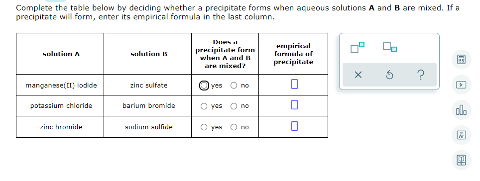 Complete the table below by deciding whether a precipitate forms when aqueous solutions A and B are mixed. If a
precipitate will form, enter its empirical formula in the last column.
Does a
precipitate form
when A and B
empirical
formula of
solution A
solution B
precipitate
are mixed?
manganese(II) iodide
zinc sulfate
yes
O no
potassium chloride
barium bromide
O yes
no
olo
zinc bromide
sodium sulfide
O yes
O no
