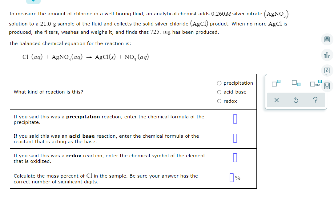 To measure the amount of chlorine in a well-boring fluid, an analytical chemist adds 0.260M silver nitrate (AgNO,)
solution to a 21.0 g sample of the fluid and collects the solid silver chloride (AgCl) product. When no more AgCl is
produced, she filters, washes and weighs it, and finds that 725. mg has been produced.
The balanced chemical equation for the reaction is:
CT (ag) + A£NO,(a) → AgCI(s) + NO, (ag)
olo
O precipitation
What kind of reaction is this?
O acid-base
O redox
If you said this was a precipitation reaction, enter the chemical formula of the
precipitate.
If you said this was an acid-base reaction, enter the chemical formula of the
that is acting as the base.
If you said this was a redox reaction, enter the chemical symbol of the element
that is oxidized.
Calculate the mass percent of Cl in the sample. Be sure your answer has the
correct number of significant digits.
国一回
O
O
