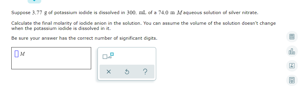 Suppose 3.77 g of potassium iodide is dissolved in 300. mL of a 74.0 m M aqueous solution of silver nitrate.
Calculate the final molarity of iodide anion in the solution. You can assume the volume of the solution doesn't change
when the potassium iodide is dissolved in it.
圖
Be sure your answer has the correct number of significant digits.
olo
