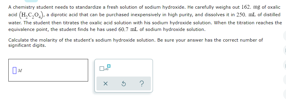 A chemistry student needs to standardize a fresh solution of sodium hydroxide. He carefully weighs out 162. mg of oxalic
acid (H,C,0,), a diprotic acid that can be purchased inexpensively in high purity, and dissolves it in 250. mL of distilled
water. The student then titrates the oxalic acid solution with his sodium hydroxide solution. When the titration reaches the
equivalence point, the student finds he has used 60.7 mL of sodium hydroxide solution.
Calculate the molarity of the student's sodium hydroxide solution. Be sure your answer has the correct number of
significant digits.
