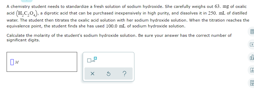 A chemistry student needs to standardize a fresh solution of sodium hydroxide. She carefully weighs out 63. mg of oxalic
acid (H,C,0,), a diprotic acid that can be purchased inexpensively in high purity, and dissolves it in 250. mL of distilled
water. The student then titrates the oxalic acid solution with her sodium hydroxide solution. When the titration reaches the
equivalence point, the student finds she has used 100.0 mL of sodium hydroxide solution.
Calculate the molarity of the student's sodium hydroxide solution. Be sure your answer has the correct number of
significant digits.
