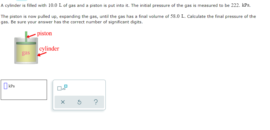 A cylinder is filled with 10.0 L of gas and a piston is put into it. The initial pressure of the gas is measured to be 222. kPa.
The piston is now pulled up, expanding the gas, until the gas has a final volume of 58.0 L. Calculate the final pressure of the
gas. Be sure your answer has the correct number of significant digits.
piston
cylinder
gas
I kPa
