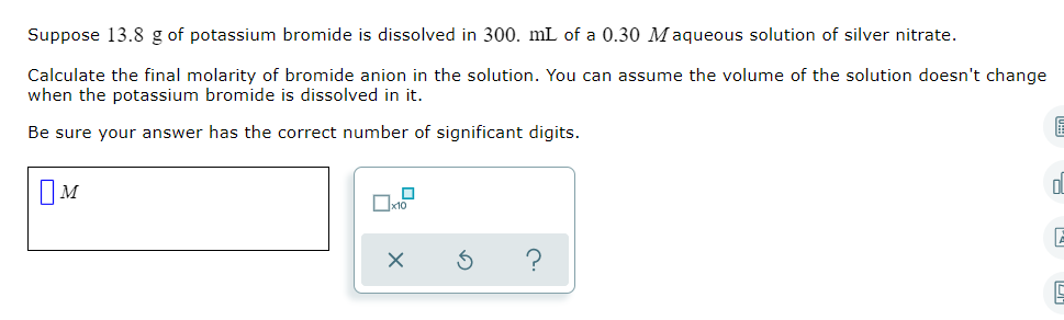 Suppose 13.8 g of potassium bromide is dissolved in 300. mL of a 0.30 Maqueous solution of silver nitrate.
Calculate the final molarity of bromide anion in the solution. You can assume the volume of the solution doesn't change
when the potassium bromide is dissolved in it.
Be sure your answer has the correct number of significant digits.
IM
