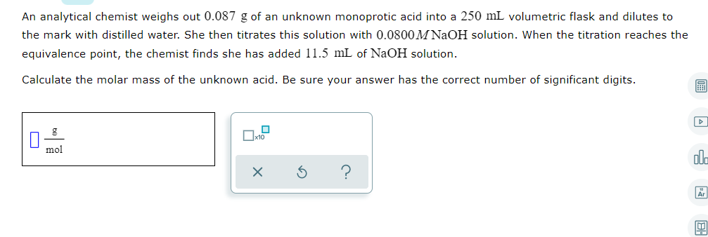 An analytical chemist weighs out 0.087 g of an unknown monoprotic acid into a 250 mL volumetric flask and dilutes to
the mark with distilled water. She then titrates this solution with 0.0800M NaOH solution. When the titration reaches the
equivalence point, the chemist finds she has added 11.5 mL of NaOH solution.
Calculate the molar mass of the unknown acid. Be sure your answer has the correct number of significant digits.
画
mol
ola
