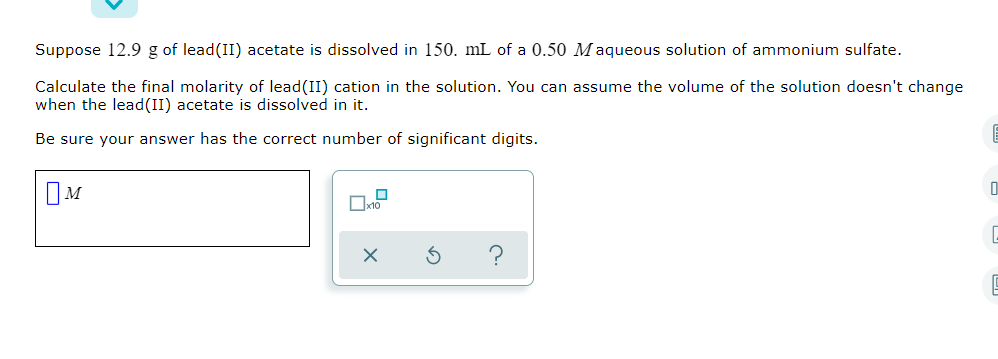 Suppose 12.9 g of lead(II) acetate is dissolved in 150. mL of a 0.50 Maqueous solution of ammonium sulfate.
Calculate the final molarity of lead (II) cation in the solution. You can assume the volume of the solution doesn't change
when the lead(II) acetate is dissolved in it.
Be sure your answer has the correct number of significant digits.
IM
