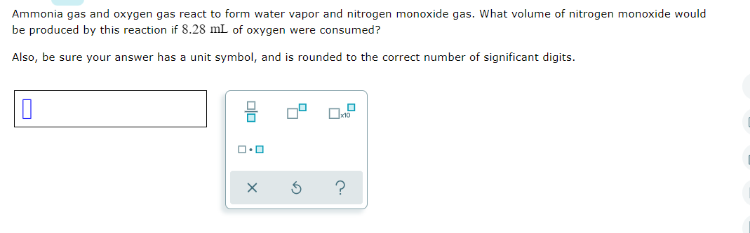 Ammonia gas and oxygen gas react to form water vapor and nitrogen monoxide gas. What volume of nitrogen monoxide would
be produced by this reaction if 8.28 mL of oxygen were consumed?
Also, be sure your answer has a unit symbol, and is rounded to the correct number of significant digits.
