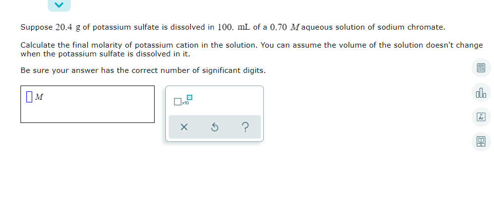 Suppose 20.4 g of potassium sulfate is dissolved in 100. mL of a 0.70 Maqueous solution of sodium chromate.
Calculate the final molarity of potassium cation in the solution. You can assume the volume of the solution doesn't change
when the potassium sulfate is dissolved in it.
Be sure your answer has the correct number of significant digits.
OM
