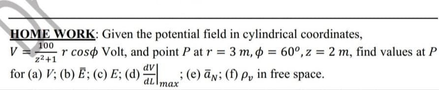 HOME WORK: Given the potential field in cylindrical coordinates,
100
V
r coso Volt, and point P at r = 3 m, p =
z2+1
60°, z = 2 m, find values at P
dV
for (a) V; (b) E; (c) E; (d) ; (e) ān; (f) Py in free space.
dLImax
