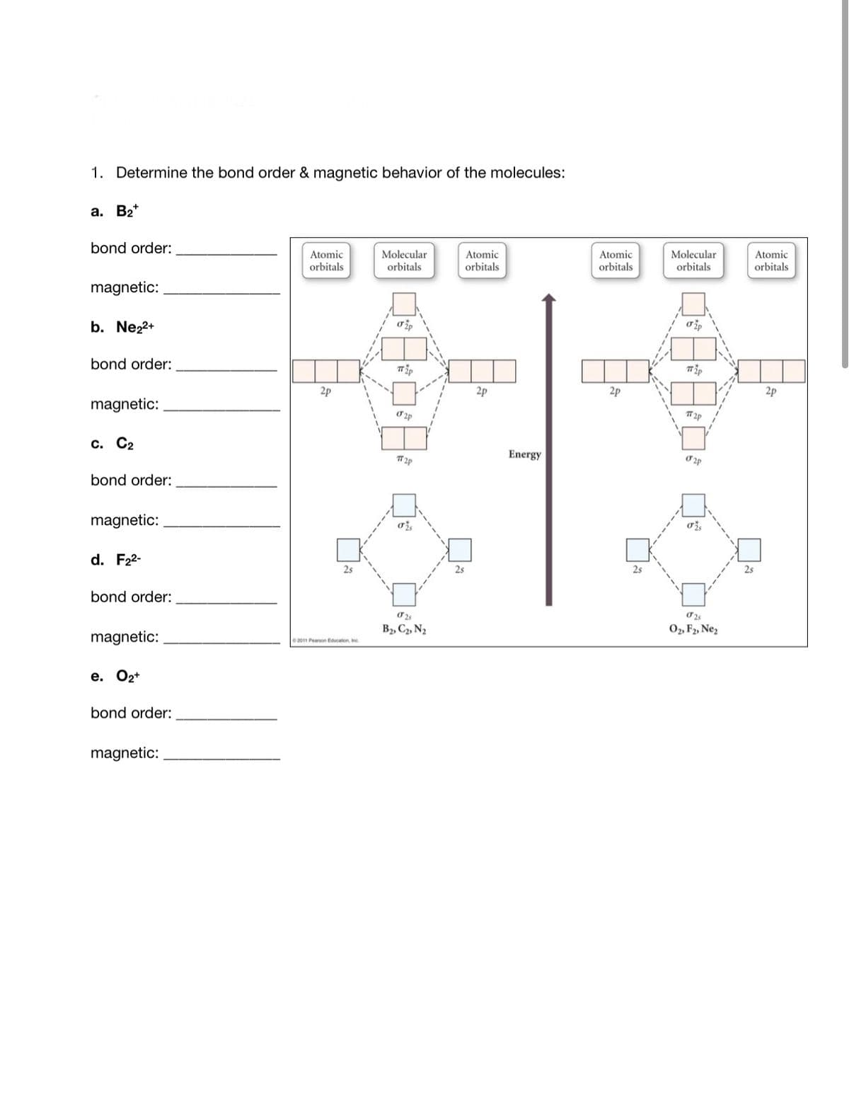 1. Determine the bond order & magnetic behavior of the molecules:
а. В*
bond order:
Atomic
orbitals
Molecular
Atomic
orbitals
Atomic
Molecular
Atomic
orbitals
orbitals
orbitals
orbitals
magnetic:
b. Ne22+
bond order:
2p
2p
2p
2p
magnetic:
с. С2
Energy
bond order:
magnetic:
d. F22-
2s
2s
2s
2s
bond order:
B2, C2, N2
02, F2, Ne,
magnetic:
2011 Pearson Education, In
е. Оz*
bond order:
magnetic:
