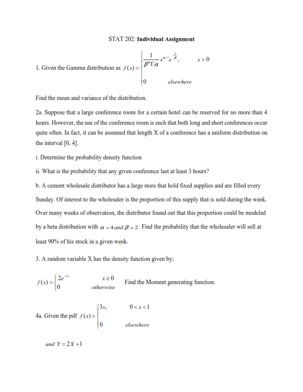 STAT 202: Individual Assignment
x>0
1. Given the Gamma distribution as f(x) =-
elsewhere
Find the mean and variance of the distribution.
2a. Suppose that a large conference room for a certain hotel can be reserved for no more than 4
hours. However, the use of the conference room is such that both long and short conferences occur
quite often. In fact, it can be assumed that length X of a conference has a uniform distribution on
the interval [0, 4].
i. Determine the probability density function
ii. What is the probability that any given conference last at least 3 hours?
b. A cement wholesale distributor has a large store that hold fixed supplies and are filled every
Sunday. Of interest to the wholesaler is the proportion of this supply that is sold during the week.
Over many weeks of observation, the distributor found out that this proportion could be modeled
by a beta distribution with a = 4 and ß = 2 . Find the probability that the wholesaler will sell at
least 90% of his stock in a given week.
3. A random variable X has the density function given by;
x20
f(x) =
Find the Moment generating function.
otherwise
[3x,
4a. Given the pdf f (x) = {
0<x<l
elsewhere
and Y = 2X +1
