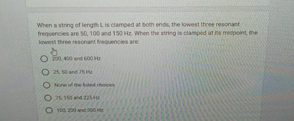 When a string of length L is clamped at both ends, the lowest three resonant
frequencies are 50, 100 and 150 Hz. When the string is clamped at its midpoint, the
lowest three resonant frequencies are:
200, 400 and 600 Hz
25, 50 and 75 Hz
O None of the listed choices
75, 150 and 225 Hz
100, 200 and 300 Hz