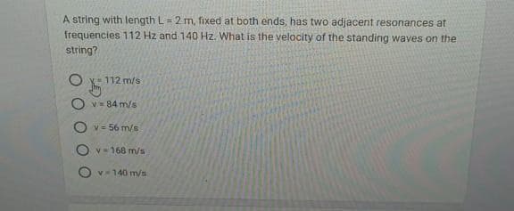 A string with length L = 2 m, fixed at both ends, has two adjacent resonances at
frequencies 112 Hz and 140 Hz. What is the velocity of the standing waves on the
string?
112 m/s.
v=84 m/s
V = 56 m/s
v=168 m/s
Ov-140 m/s