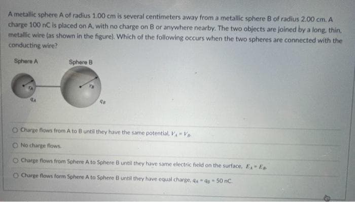 A
A metallic sphere A of radius 1.00 cm is several centimeters away from a metallic sphere B of radius 2.00 cm.
charge 100 nC is placed on A, with no charge on B or anywhere nearby. The two objects are joined by a long, thin,
metallic wire (as shown in the figure). Which of the following occurs when the two spheres are connected with the
conducting wire?
Sphere A
ЧА
Sphere B
98
O Charge flows from A to B until they have the same potential, VVB
No charge flows.
O Charge flows from Sphere A to Sphere B until they have same electric field on the surface, E- E
O Charge flows form Sphere A to Sphere B until they have equal charge, 44-48-50 nC.
0