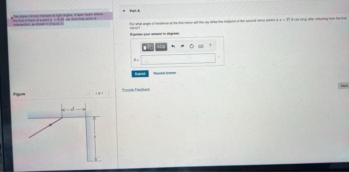 Two plane minors intersect at roht angles. A laser beam sos
the first of them at a point d = 9.50 ca thom their point of
intersection as shown in ure.
Figure
101)
Part A
For what angle of incidence at the first mirror will this ray strike the midpoint of the second minor (which is a-27.8 cin long) after refincting from the first
mi?
Express your answer in degrees.
Submit
Provide Feedback
A24
An
Next