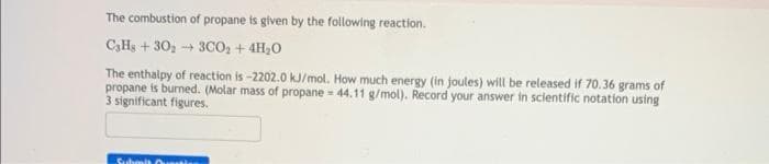 The combustion of propane is given by the following reaction.
C₂Hs+30₂3CO₂ + 4H₂O
The enthalpy of reaction is-2202.0 kJ/mol. How much energy (in joules) will be released if 70.36 grams of
propane is burned. (Molar mass of propane = 44.11 g/mol). Record your answer in scientific notation using
3 significant figures.
Submit Curta