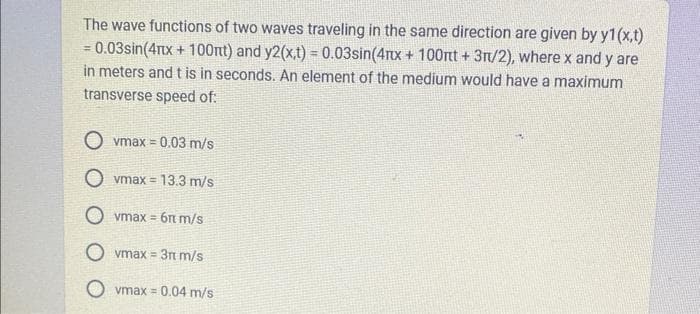 The wave functions of two waves traveling in the same direction are given by y1(x,t)
= 0.03sin(4x + 100nt) and y2(x,t) = 0.03sin(4x + 100nt + 3r/2), where x and y are
in meters and t is in seconds. An element of the medium would have a maximum
transverse speed of:
Ovmax = 0.03 m/s
Ovmax = 13.3 m/s
Ovmax = 6 m/s
Ovmax = 3nt m/s
vmax = 0.04 m/s