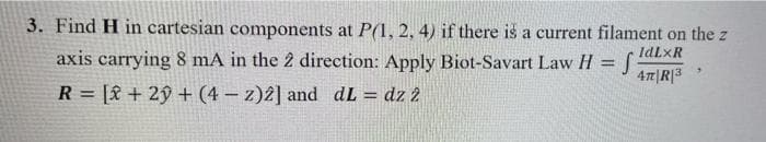 3. Find H in cartesian components at P(1, 2, 4) if there is a current filament on the z
axis carrying 8 mA in the 2 direction: Apply Biot-Savart Law H = S
IdLXR
4π|R|3
R= [2 + 2y + (4-z)2] and dL = dz 2