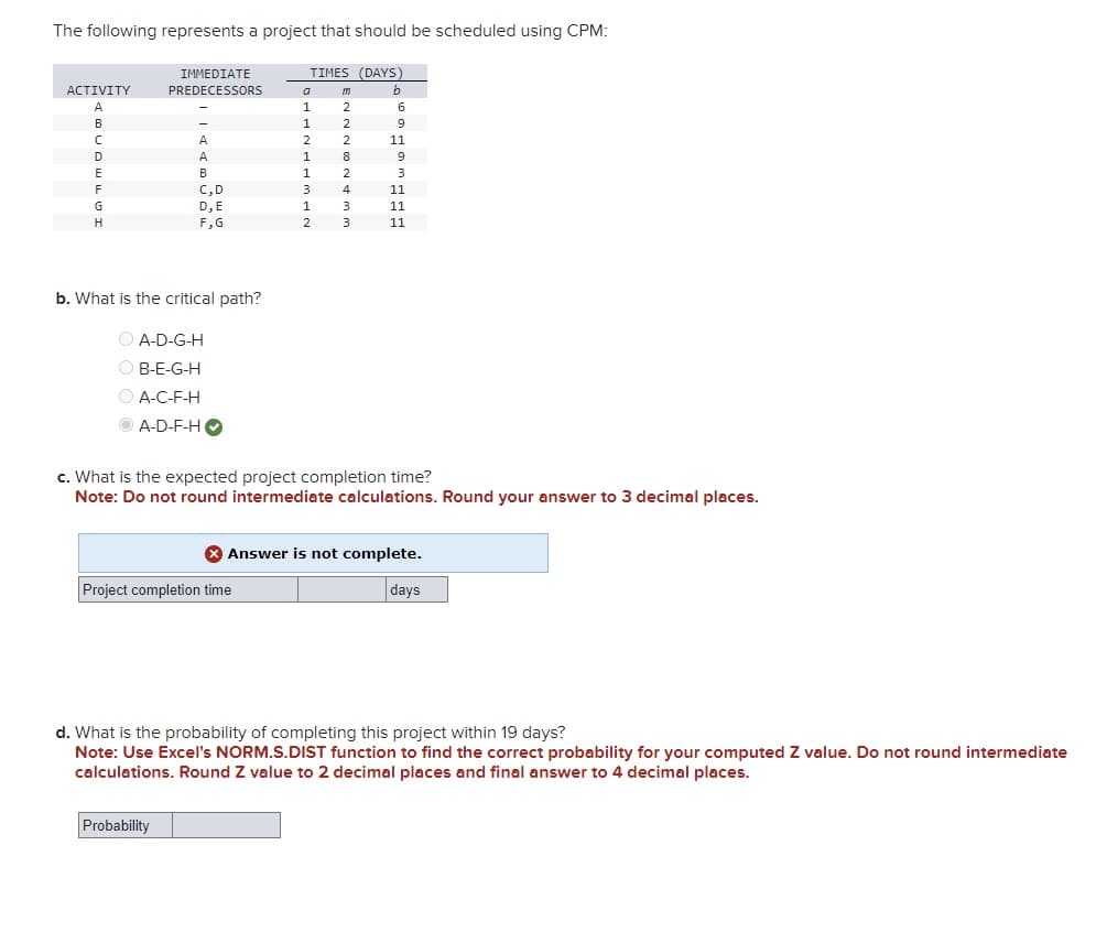 The following represents a project that should be scheduled using CPM:
ACTIVITY
A
B
C
D
E
F
G
H
IMMEDIATE
PREDECESSORS
A
A
B
C, D
D, E
F,G
b. What is the critical path?
ⒸA-D-G-H
OB-E-G-H
ⒸA-C-F-H
A-D-F-H
Probability
TIMES (DAYS)
b
Project completion time
a
1
1
2
1
1
3
1
2
m
2
2
2
8
2
4
3
3
6
9
11
9
3
c. What is the expected project completion time?
Note: Do not round intermediate calculations. Round your answer to 3 decimal places.
11
11
11
X Answer is not complete.
days
d. What is the probability of completing this project within 19 days?
Note: Use Excel's NORM.S.DIST function to find the correct probability for your computed Z value. Do not round intermediate
calculations. Round Z value to 2 decimal places and final answer to 4 decimal places.