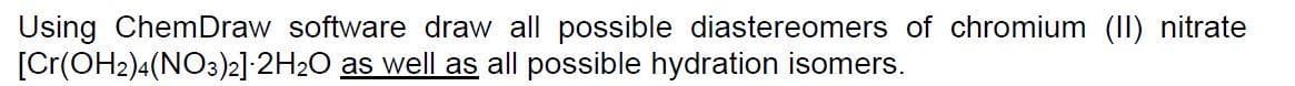 Using ChemDraw software draw all possible diastereomers of chromium (II) nitrate
[Cr(OH2)4(NO3)2] 2H₂O as well as all possible hydration isomers.