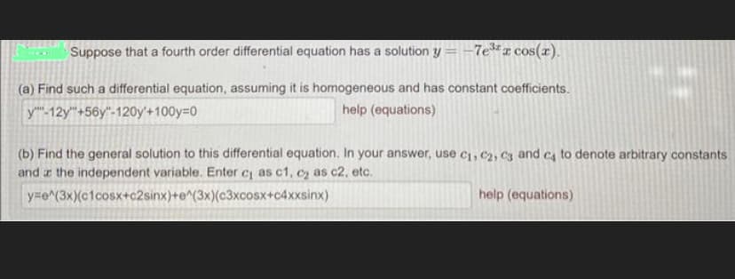 Suppose that a fourth order differential equation has a solution y = -7e³x cos(x).
(a) Find such a differential equation, assuming it is homogeneous and has constant coefficients.
y-12y+56y"-120y'+100y=0
help (equations)
(b) Find the general solution to this differential equation. In your answer, use C₁, C₂, C3 and ca to denote arbitrary constants
and the independent variable. Enter c₁ as c1, c₂ as c2, etc.
y=e^(3x)(c1cosx+c2sinx)+e^(3x)(c3xcosx+c4xxsinx)
help (equations)