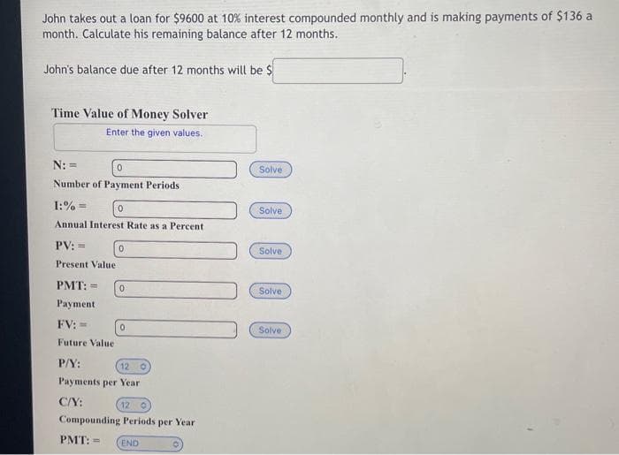 John takes out a loan for $9600 at 10% interest compounded monthly and is making payments of $136 a
month. Calculate his remaining balance after 12 months.
John's balance due after 12 months will be $
Time Value of Money Solver
Enter the given values.
N: =
0
Number of Payment Periods
1:%=
0
Annual Interest Rate as a Percent
PV: =
Present Value.
0
PMT: = 0
Payment
FV: ==
Future Value
P/Y:
12 O
Payments per Year
C/Y:
0
12 0
Compounding Periods per Year
PMT: =
END
Solve
Solve
Solve
Solve
Solve