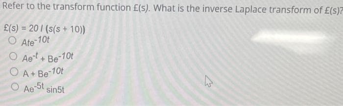 Refer to the transform function E£(s). What is the inverse Laplace transform of £(s)?
£(s) = 20 (s(s+ 10))
O Ate-10t
O Aet + Be-10t
O A + Be-10t
O Ae-5t sin5t
4