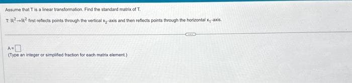 Assume that T is a linear transformation. Find the standard matrix of T.
T: R² R² first reflects points through the vertical x₂-axis and then reflects points through the horizontal x, -axis.
A-0
(Type an integer or simplified fraction for each matrix element)