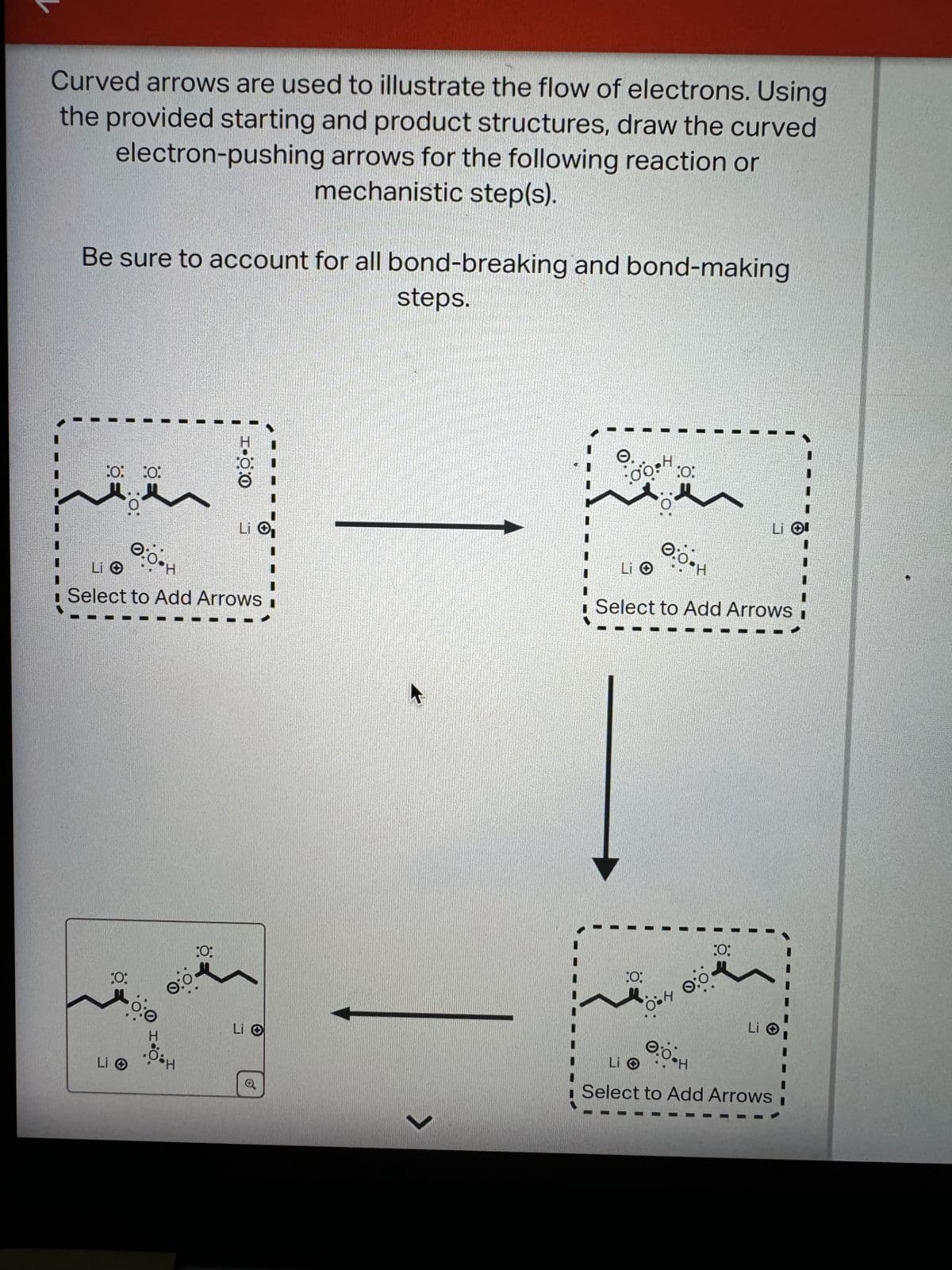 Curved arrows are used to illustrate the flow of electrons. Using
the provided starting and product structures, draw the curved
electron-pushing arrows for the following reaction or
mechanistic step(s).
Be sure to account for all bond-breaking and bond-making
steps.
0: 0:
1-00
Li O
Li O
LIO
Select to Add Arrows
:O:
Li O
0:0
H
:0:
Li O
Q
>
0:
Li Ol
Select to Add Arrows
:0:
LIO
04 0:0
0.0•H
:0;
Li O
Select to Add Arrows i