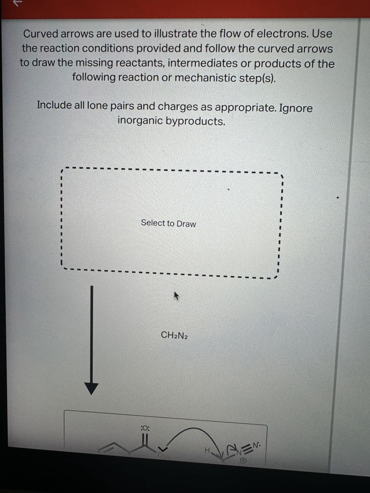 Curved arrows are used to illustrate the flow of electrons. Use
the reaction conditions provided and follow the curved arrows
to draw the missing reactants, intermediates or products of the
following reaction or mechanistic step(s).
Include all lone pairs and charges as appropriate. Ignore
inorganic byproducts.
Select to Draw
:0:
CH2N2
EN