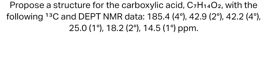 Propose a structure for the carboxylic acid, C7H14O2, with the
following 13C and DEPT NMR data: 185.4 (4°), 42.9 (2º), 42.2 (4°),
25.0 (1), 18.2 (2º), 14.5 (1°) ppm.