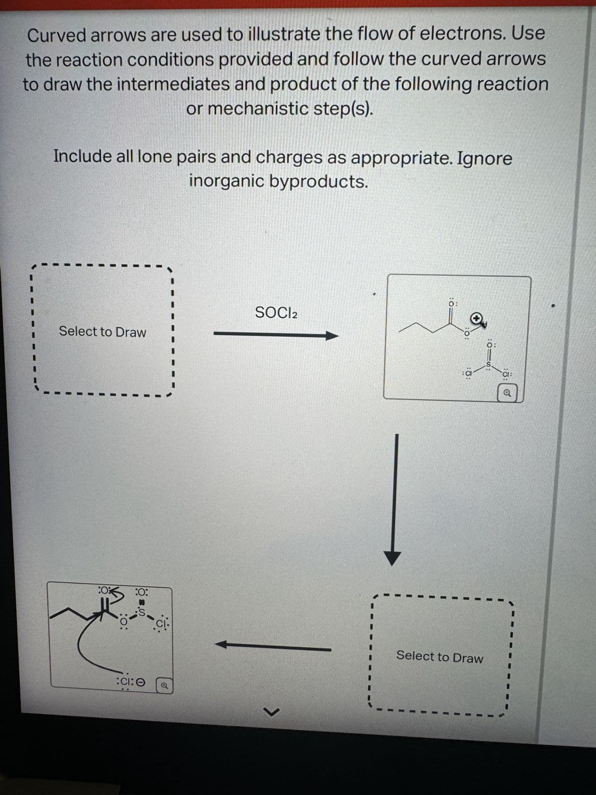 Curved arrows are used to illustrate the flow of electrons. Use
the reaction conditions provided and follow the curved arrows
to draw the intermediates and product of the following reaction
or mechanistic step(s).
Include all lone pairs and charges as appropriate. Ignore
inorganic byproducts.
SOCl2
Select to Draw
:0
:0:
:0:
::O
101
Select to Draw