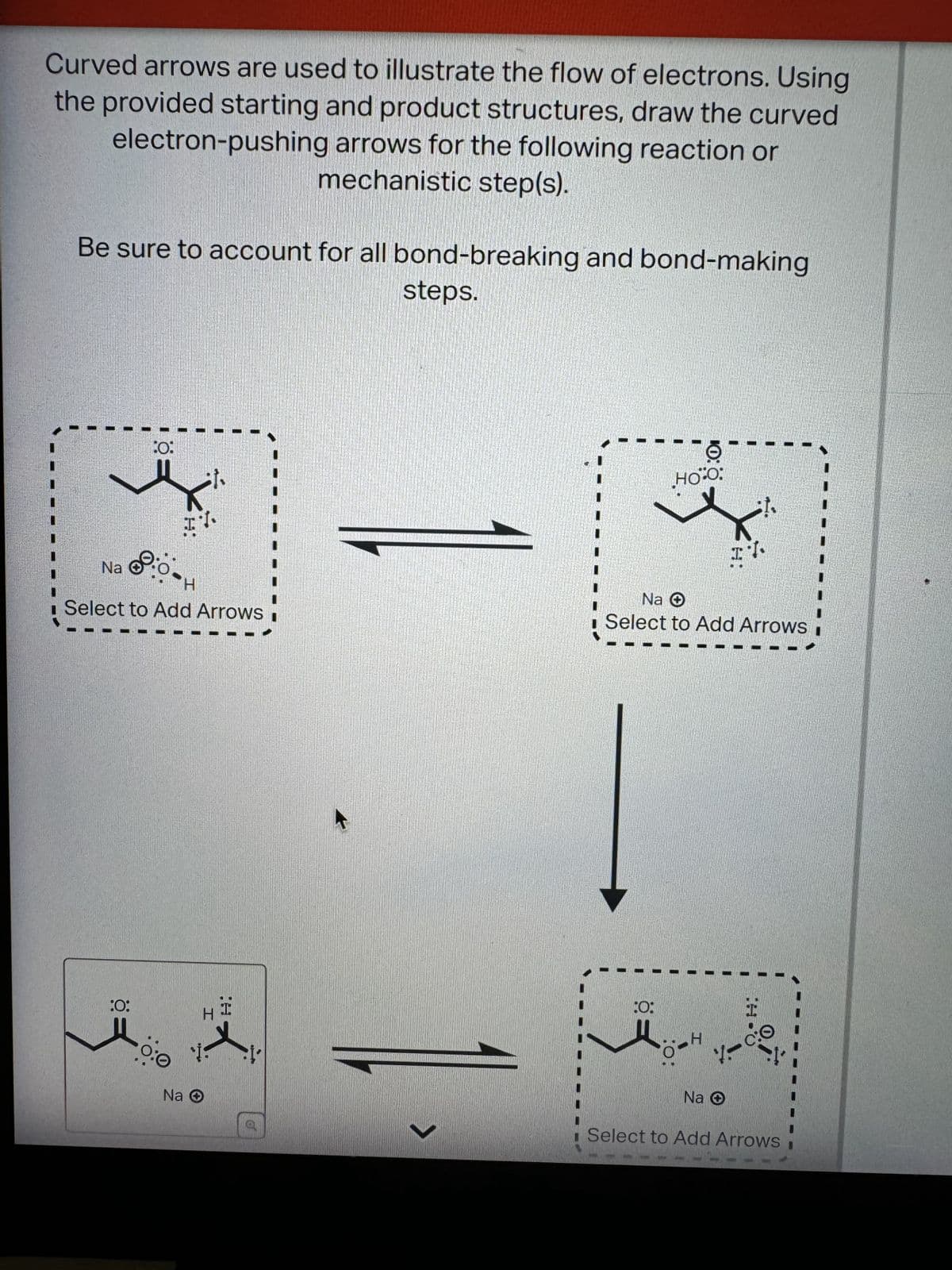 Curved arrows are used to illustrate the flow of electrons. Using
the provided starting and product structures, draw the curved
electron-pushing arrows for the following reaction or
mechanistic step(s).
Be sure to account for all bond-breaking and bond-making
steps.
0:
HO-O
Na
I
Select to Add Arrows.
Na O
Select to Add Arrows
:0:
H
Na O
H
:0:
10:
H
Na ✪
Select to Add Arrows