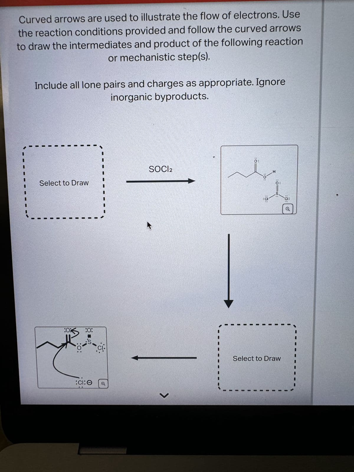 Curved arrows are used to illustrate the flow of electrons. Use
the reaction conditions provided and follow the curved arrows
to draw the intermediates and product of the following reaction
or mechanistic step(s).
Include all lone pairs and charges as appropriate. Ignore
inorganic byproducts.
SOCI2
Select to Draw
:0
:O:
:O:
Cl.
:CI: 0
く
fist
H
CI
CH
Select to Draw