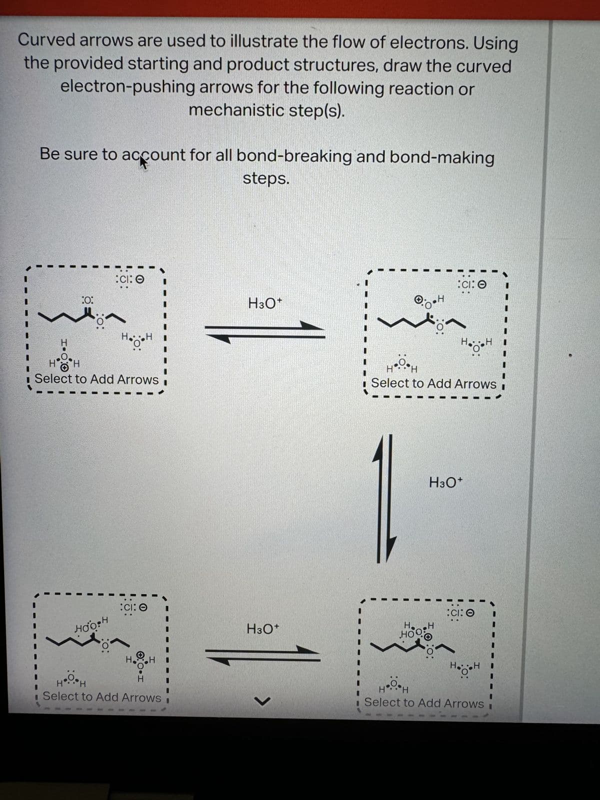 Curved arrows are used to illustrate the flow of electrons. Using
the provided starting and product structures, draw the curved
electron-pushing arrows for the following reaction or
mechanistic step(s).
Be sure to account for all bond-breaking and bond-making
steps.
H
:0:
CI: O
10:
H...H
Select to Add Arrows
HOOPH
:0:
H3O+
:CI: 0
O
H3O+
H.
H
HH
недон
Select to Add Arrows I
L
Η
HH
CI: O
H
HH
Select to Add Arrows
H3O+
HOO
H
:0:
:CI: O
I
Η H⚫.. H
Select to Add Arrows