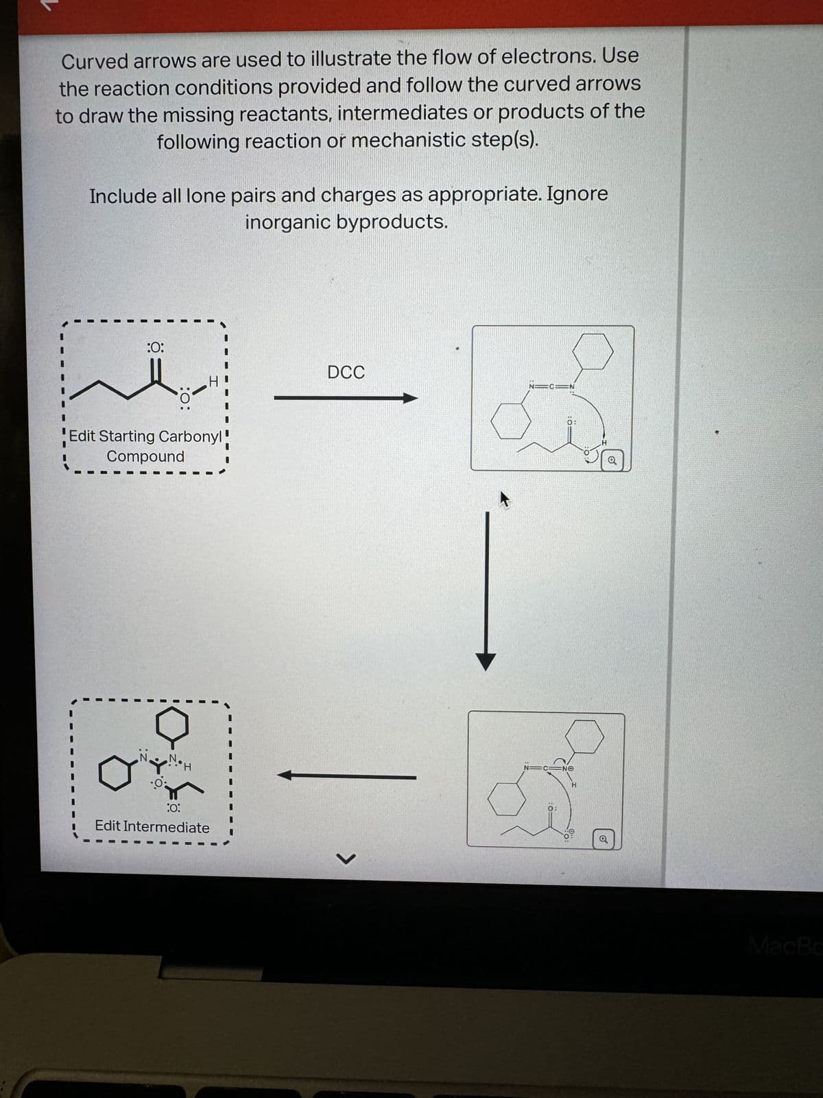 Curved arrows are used to illustrate the flow of electrons. Use
the reaction conditions provided and follow the curved arrows
to draw the missing reactants, intermediates or products of the
following reaction or mechanistic step(s).
Include all lone pairs and charges as appropriate. Ignore
inorganic byproducts.
:0:
:0:
Edit Starting Carbonyl!
Compound
D
H
:0:
Edit Intermediate
DCC
L
N=C=N
Q
N=G=NO
H
:0
O'
૭
MacBo