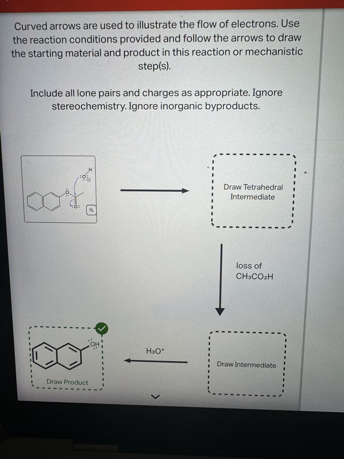 Curved arrows are used to illustrate the flow of electrons. Use
the reaction conditions provided and follow the arrows to draw
the starting material and product in this reaction or mechanistic
step(s).
Include all lone pairs and charges as appropriate. Ignore
stereochemistry. Ignore inorganic byproducts.
O
:0
H
Draw Product
Draw Tetrahedral
Intermediate
loss of
CH3CO2H
H3O+
Draw Intermediate