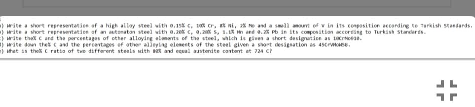 ) write a short representation of a high alloy steel with 0.15% c, 10% Cr, 8% Ni, 2% Mo and a small amount of V in its composition according to Turkish Standards.
) write a short representation of an automaton steel with e.20% c, 0.28% s, 1.1% Mn and e.2% Pb in its composition according to Turkish standards.
:) write thex c and the percentages of other alloying elements of the steel, which is given a short designation as 10CPM0910.
1) write down the% C and the percentages of other alloying elements of the steel given a short designation as 45CPVMOWS8.
) what is the% C ratio of two different steels with 80% and equal austenite content at 724 C?
