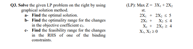 Q3. Solve the given LP problem on the right by using
graphical solution method.
a- Find the optimal solution.
b- Find the optimality range for the changes
in the objective coefficient c2.
c-
Find the feasibility range for the changes
in the RHS of one of the binding
constraints.
(LP): Max Z =
st.
2X₁ +
2X₁ +
X₁ +
X1, X2 ≥ 0
3X₁ + 2X₂
2X₂ ≤ 5
X₂ ≤ 4
2X₂ ≥ 4