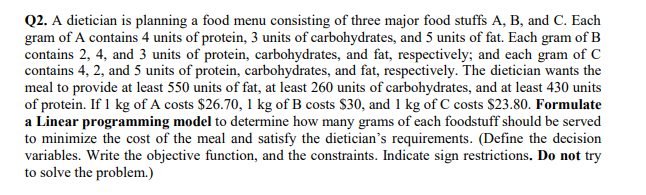 Q2. A dietician is planning a food menu consisting of three major food stuffs A, B, and C. Each
gram of A contains 4 units of protein, 3 units of carbohydrates, and 5 units of fat. Each gram of B
contains 2, 4, and 3 units of protein, carbohydrates, and fat, respectively; and each gram of C
contains 4, 2, and 5 units of protein, carbohydrates, and fat, respectively. The dietician wants the
meal to provide at least 550 units of fat, at least 260 units of carbohydrates, and at least 430 units
of protein. If 1 kg of A costs $26.70, 1 kg of B costs $30, and 1 kg of C costs $23.80. Formulate
a Linear programming model to determine how many grams of each foodstuff should be served
to minimize the cost of the meal and satisfy the dietician's requirements. (Define the decision
variables. Write the objective function, and the constraints. Indicate sign restrictions. Do not try
to solve the problem.)