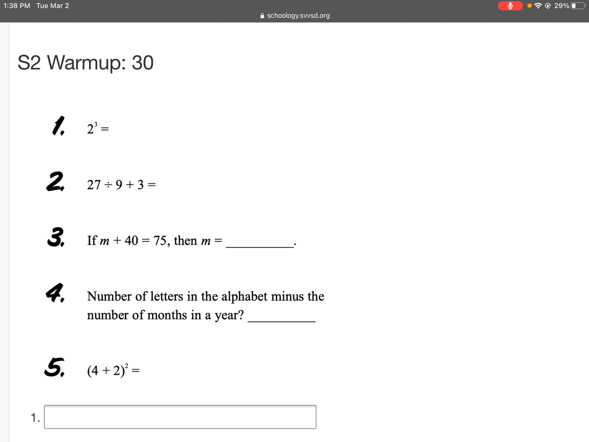 1:38 PM Tue Mar 2
© 29%
A schoology.svvsd.org
S2 Warmup: 30
1. 2' =
27 ÷ 9+ 3 =
3.
If m + 40 = 75, then m =
4. Number of letters in the alphabet minus the
number of months in a year?
5. (4 + 2) =
2.
1.
