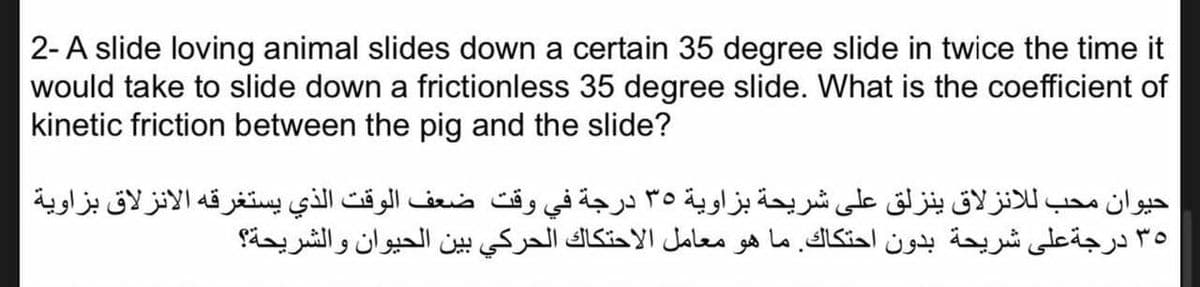 2-A slide loving animal slides down a certain 35 degree slide in twice the time it
would take to slide down a frictionless 35 degree slide. What is the coefficient of
kinetic friction between the pig and the slide?
حيوان محب للانزلاق ينزلق على شريحة بزاوية 35 درجة في وقت ضعف الوقت الذي يستغرقه الانزلاق بزاوية
٣5 درجةعلى شريحة بدون احتكاك. ما هو معامل الاحتكاك الحركي بين الحيوان والشريحة؟
