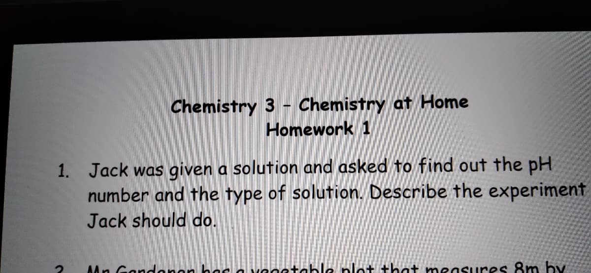 Chemistry 3 - Chemistry at Home
Homework 1
1. Jack was given a solution and asked to find out the pH
number and the type of solution. Describe the experiment
Jack should do.
AAn Gondenen b
le plot that measures 8m by.
