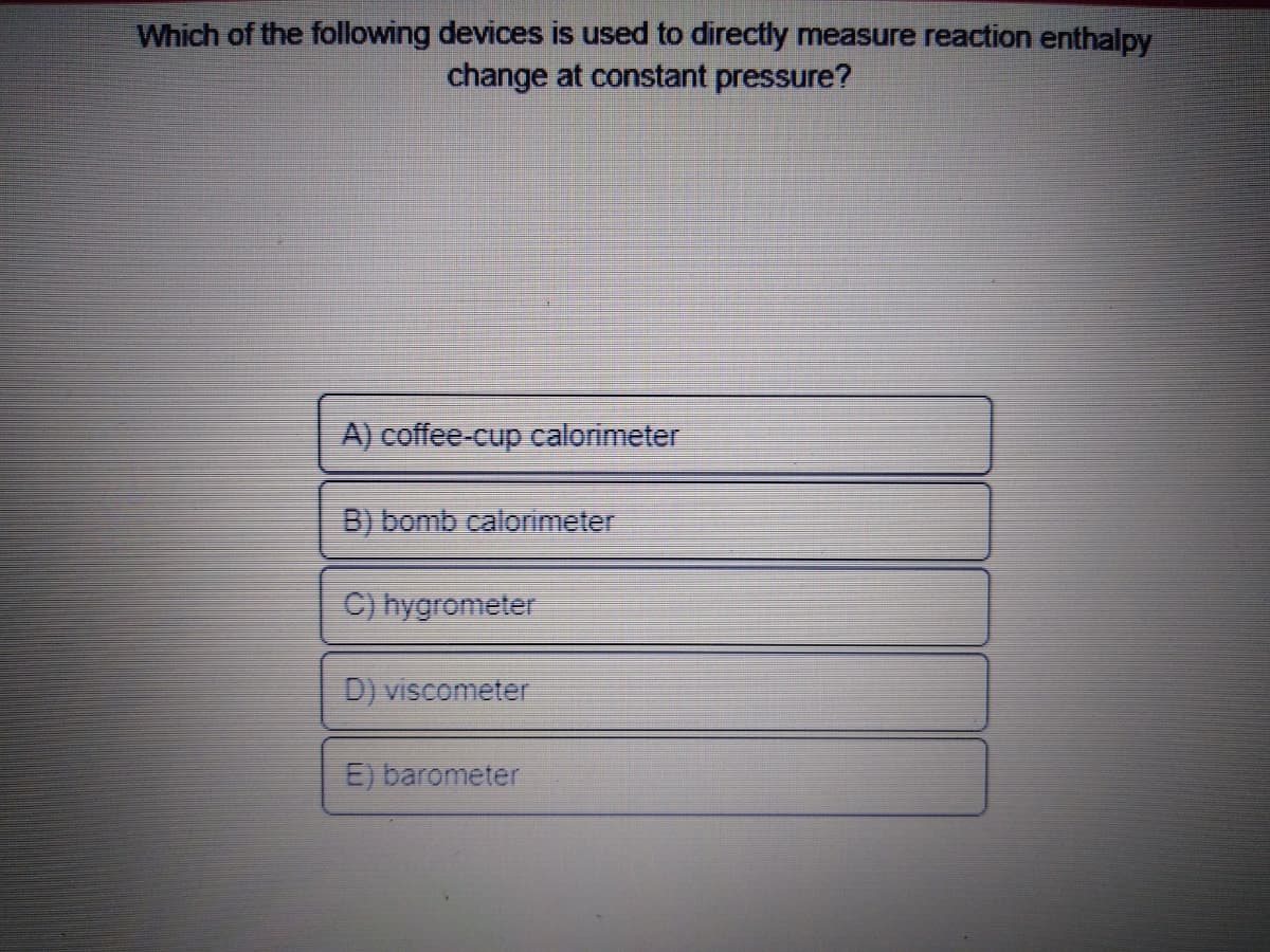 Which of the following devices is used to directly measure reaction enthalpy
change at constant pressure?
A) coffee-cup calorimeter
B) bomb calorimeter
C) hygrometer
D) viscometer
E) barometer
