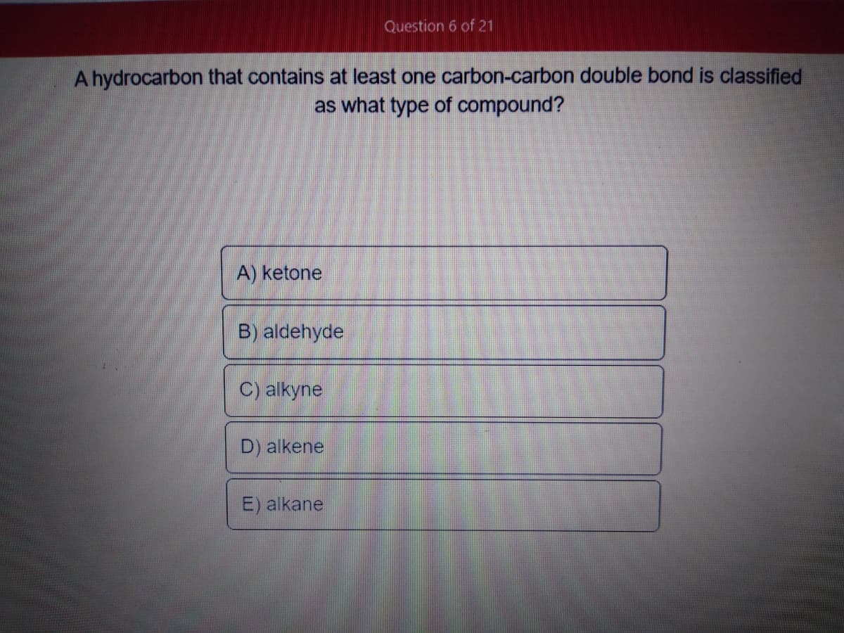 Question 6 of 21
A hydrocarbon that contains at least one carbon-carbon double bond is classified
as what type of compound?
A) ketone
B) aldehyde
C) alkyne
D) alkene
E) alkane
