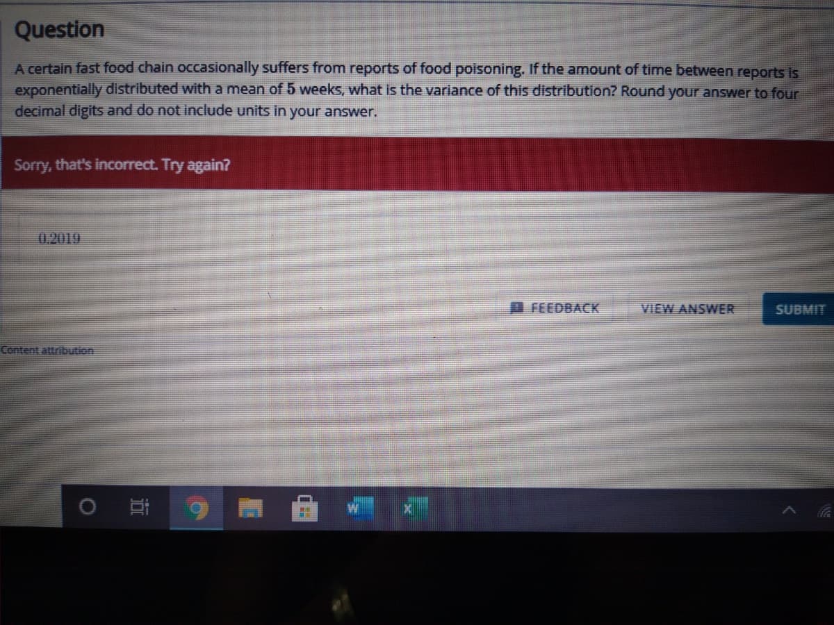 Question
A certain fast food chain occasionally suffers from reports of food poisoning. If the amount of time between reports Is
exponentially distributed with a mean of 5 weeks, what is the variance of this distribution? Round your answer to four
decimal digits and do not include units in your answer.
Sorry, that's incorrect. Try again?
0.2019
FEEDBACK
VIEW ANSWER
SUBMIT
Content attribution
近
