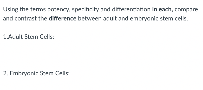 Using the terms potency, specificity, and differentiation in each, compare
and contrast the difference between adult and embryonic stem cells.
1.Adult Stem Cells:
2. Embryonic Stem Cells:
