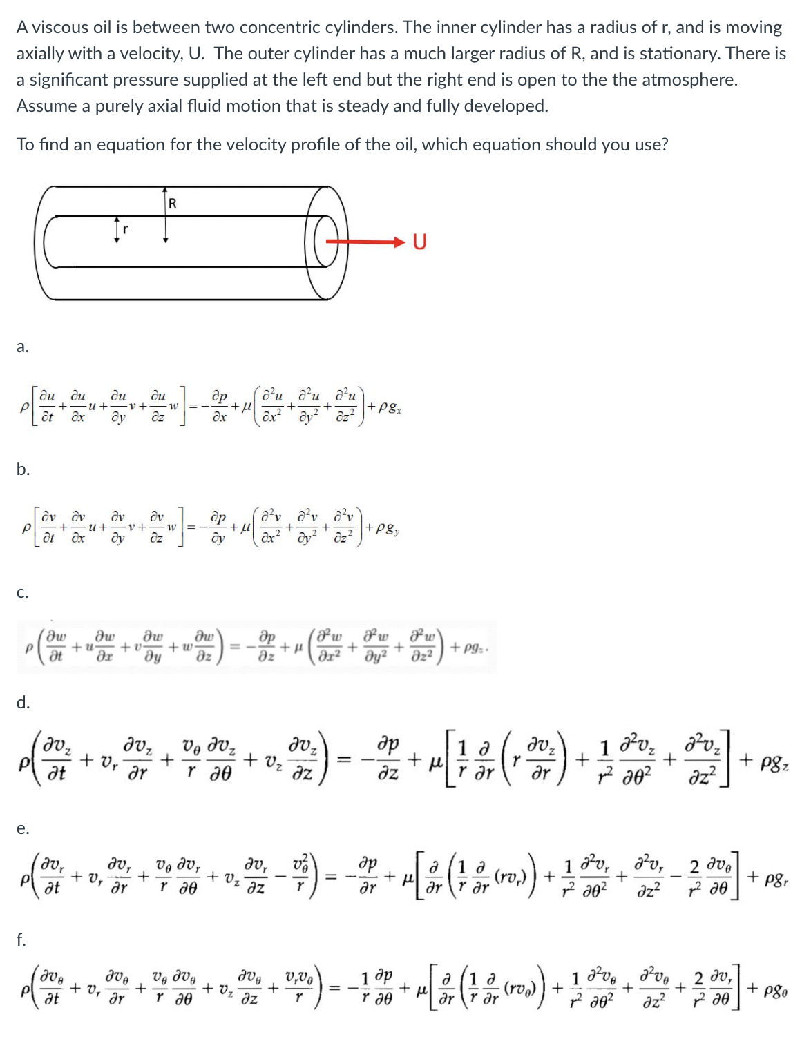 A viscous oil is between two concentric cylinders. The inner cylinder has a radius of r, and is moving
axially with a velocity, U. The outer cylinder has a much larger radius of R, and is stationary. There is
a significant pressure supplied at the left end but the right end is open to the the atmosphere.
Assume a purely axial fluid motion that is steady and fully developed.
To find an equation for the velocity profile of the oil, which equation should you use?
U
а.
ôu
ôu
др
o'u au d'u
ди
ди
+ pgx
-v+
ôt ôx
b.
dv dv
u+
+pgy
%3D
ôt ôx
ôx? ' ôy?
C.
dw
dw
+ u
dw
+ Pgz -
+ v
+ w-
dz
dz
dz²
he
d.
1 Pv, , dv,
+ P8z
dvz
+ Ur ar
at
+
+ Vz
r a0
ar
az?
az
dz
r ar
е.
a (1
(rv,) ) +
Pv,
av, 2 dve
az?
dv,
+ Vz¯az
de
= -
1
P8r
dv,
+ v,
at
Vg dv,
dr
ar
f.
1 dve , dv,
2 ду,
合…。。需。“尝。学)--瑞 m) 制-
1 dp
r a0
v,Vo
+ pgo
+ V, ar
at
Vg dVg
+ v,
az
az? ? d0
ar
r a0
