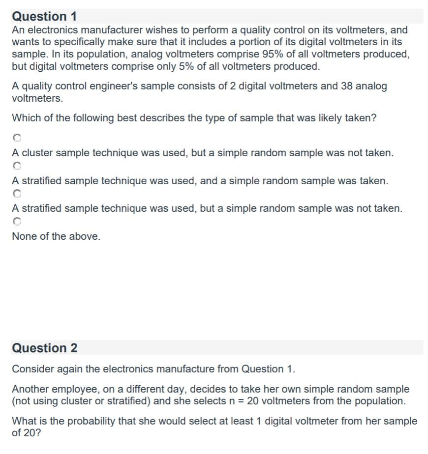 Question 1
An electronics manufacturer wishes to perform a quality control on its voltmeters, and
wants to specifically make sure that it includes a portion of its digital voltmeters in its
sample. In its population, analog voltmeters comprise 95% of all voltmeters produced,
but digital voltmeters comprise only 5% of all voltmeters produced.
A quality control engineer's sample consists of 2 digital voltmeters and 38 analog
voltmeters.
Which of the following best describes the type of sample that was likely taken?
A cluster sample technique was used, but a simple random sample was not taken.
A stratified sample technique was used, and a simple random sample was taken.
A stratified sample technique was used, but a simple random sample was not taken.
None of the above.
Question 2
Consider again the electronics manufacture from Question 1.
Another employee, on a different day, decides to take her own simple random sample
(not using cluster or stratified) and she selects n = 20 voltmeters from the population.
What is the probability that she would select at least 1 digital voltmeter from her sample
of 20?
