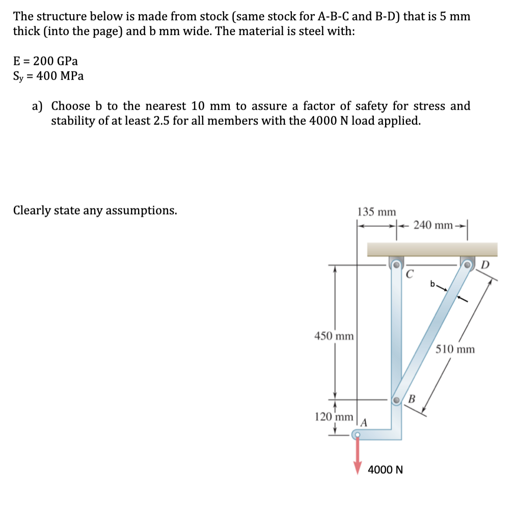 The structure below is made from stock (same stock for A-B-C and B-D) that is 5 mm
thick (into the page) and b mm wide. The material is steel with:
E = 200 GPa
Sy = 400 MPa
%3D
a) Choose b to the nearest 10 mm to assure a factor of safety for stress and
stability of at least 2.5 for all members with the 4000 N load applied.
Clearly state any assumptions.
135 mm
240 mm →
450 mm
510 mm
В
120 mm
|A
4000 N
