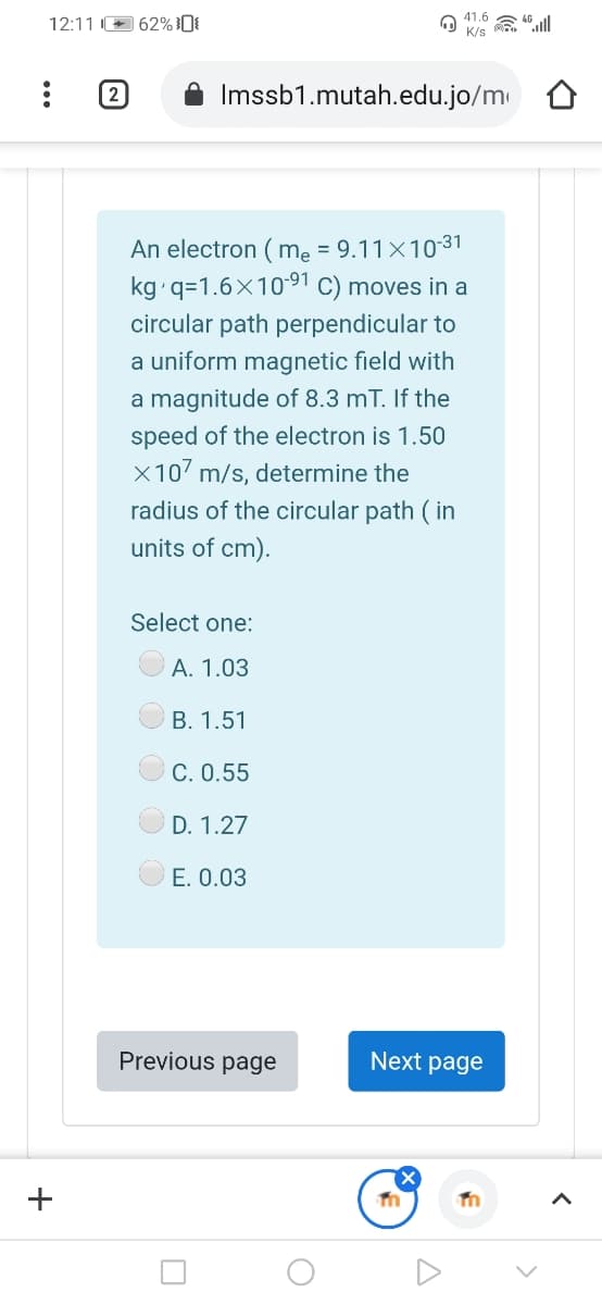 12:11 62% }0{
41.6
K/s
(2
Imssb1.mutah.edu.jo/m
An electron ( mẹ = 9.11×1031
kg q=1.6X1091 C) moves in a
circular path perpendicular to
a uniform magnetic field with
a magnitude of 8.3 mT. If the
speed of the electron is 1.50
X107 m/s, determine the
radius of the circular path ( in
units of cm).
Select one:
A. 1.03
B. 1.51
C. 0.55
D. 1.27
E. 0.03
Previous page
Next page
+
